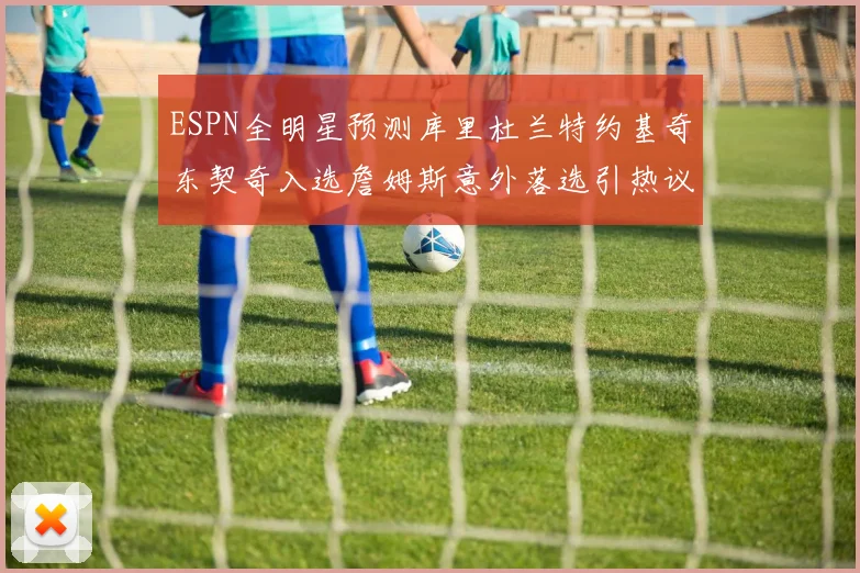 ESPN全明星预测库里杜兰特约基奇东契奇入选詹姆斯意外落选引热议