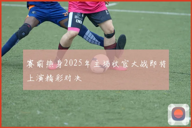 赛前热身2025年主场收官大战即将上演精彩对决