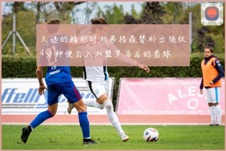 久违的精彩时刻弗格森替补出场仅4分钟便打入加盟罗马后的首球