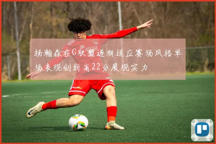 杨瀚森在G联盟逐渐适应赛场风格单场表现创新高22分展现实力