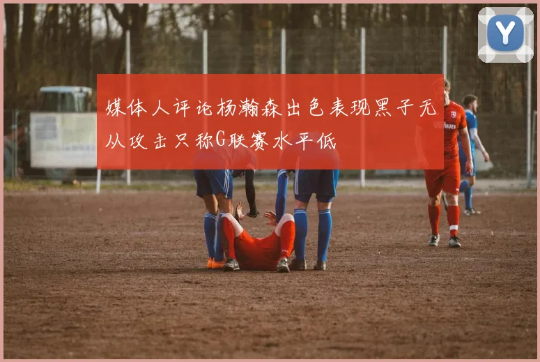 媒体人评论杨瀚森出色表现黑子无从攻击只称G联赛水平低