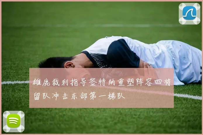 雄鹿裁利指导签特纳重塑阵容四将留队冲击东部第一梯队
