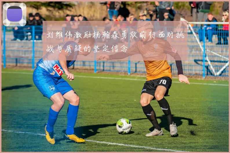 刘维伟激励杨瀚森勇敢前行面对挑战与质疑的坚定信念