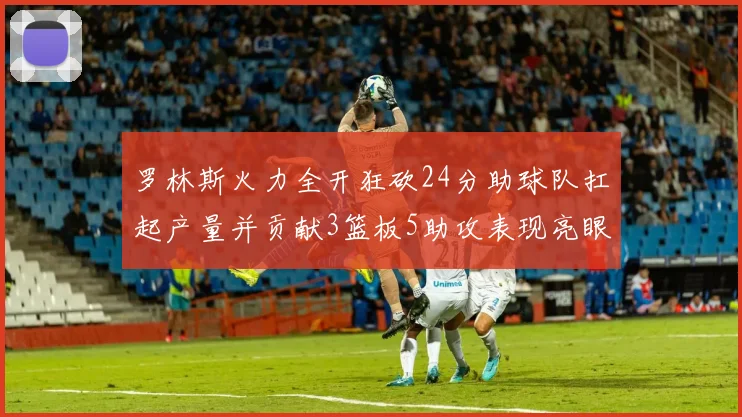 罗林斯火力全开狂砍24分助球队扛起产量并贡献3篮板5助攻表现亮眼