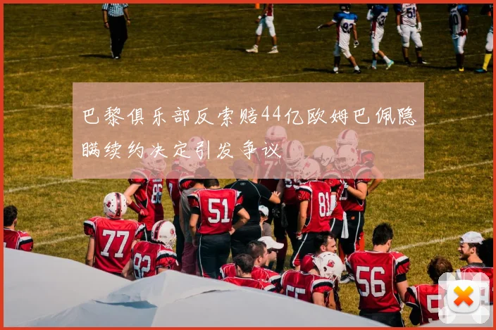 巴黎俱乐部反索赔44亿欧姆巴佩隐瞒续约决定引发争议