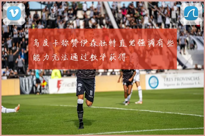 乌度卡称赞伊森独特直觉强调有些能力无法通过教学获得