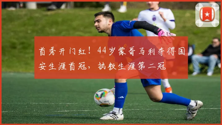 首秀开门红！44岁蒙哥马利夺得国安生涯首冠，执教生涯第二冠