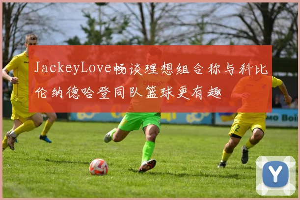 JackeyLove畅谈理想组合称与科比伦纳德哈登同队篮球更有趣