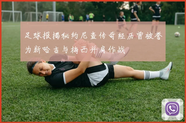 足球报揭秘约尼查传奇经历曾被誉为新哈吉与梅西并肩作战