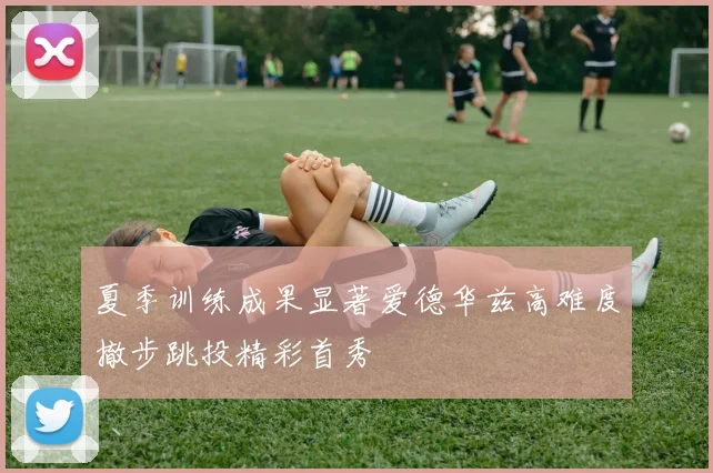 夏季训练成果显著爱德华兹高难度撤步跳投精彩首秀