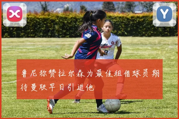 鲁尼称赞拉尔森为最佳租借球员期待曼联早日引进他
